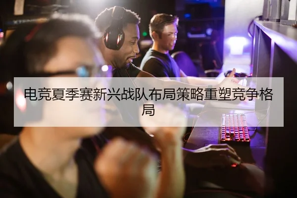 电竞夏季赛新兴战队布局策略重塑竞争格局（AiYouXi）